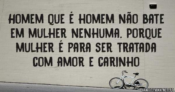 Homem que é homem não bate em mulher nenhuma. Porque mulher é para ser tratada com amor e carinho 