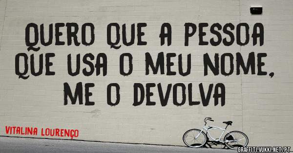 Quero que a pessoa que usa o meu nome, me o devolva 