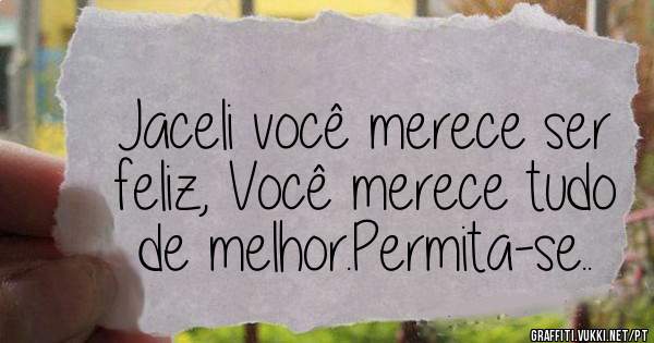 Jaceli você merece ser feliz, Você merece tudo de melhor.Permita-se..