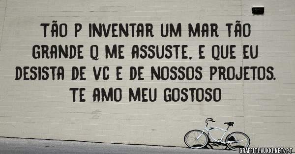 Tão p inventar um mar tão  grande q me assuste, e que eu desista de vc e de nossos projetos.
Te amo meu gostoso