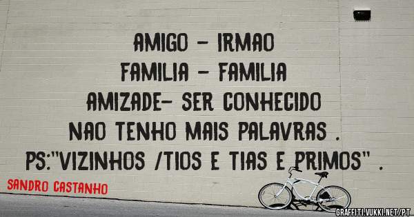 amigo - irmao 
familia - familia 
amizade- ser conhecido 
nao tenho mais palavras .
ps:''vizinhos /tios e tias e primos'' . 