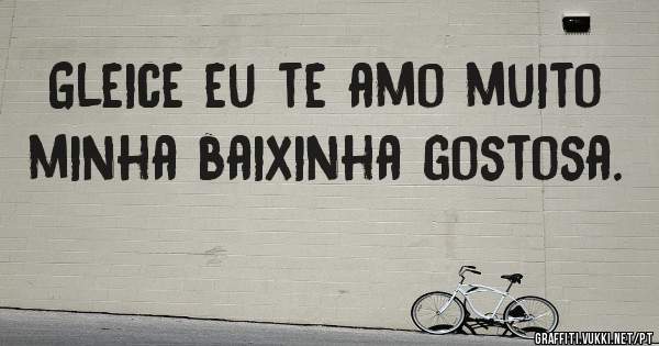 Gleice eu te amo muito minha baixinha gostosa.