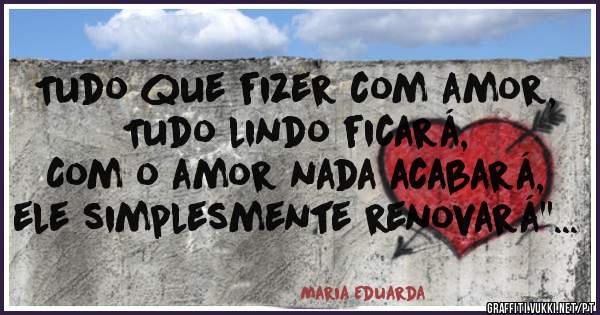 Tudo que fizer com amor,
Tudo lindo ficará,
Com o amor nada acabará, ele simplesmente renovará''...