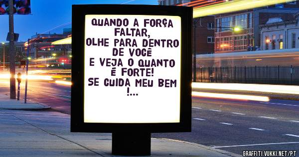 Quando a força faltar, 
olhe para dentro de você 
e veja o quanto é forte!
Se cuida meu bem !
Saudades de tu Moça !
      Beijos 
