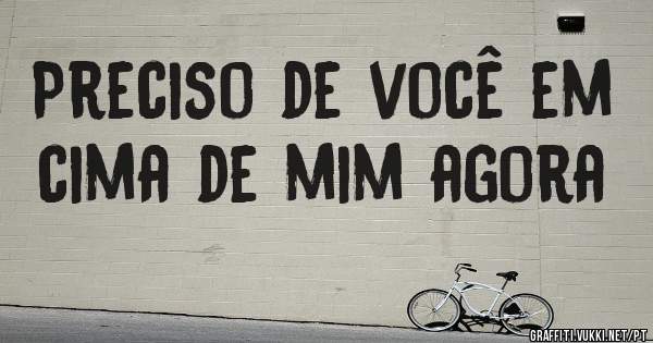 Preciso de você em cima de mim agora