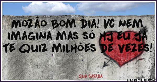 Mozão Bom dia! Vc nem imagina mas só hj eu já te quiz milhões de vezes! 