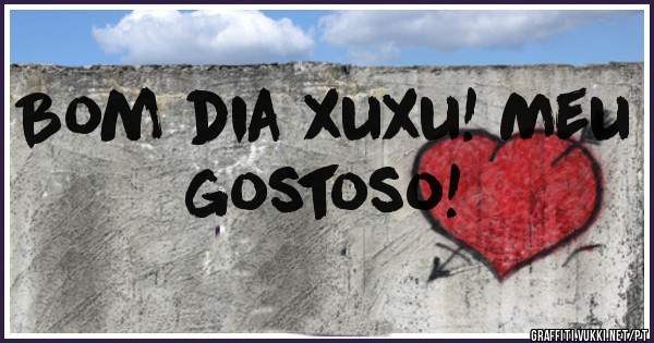 Bom dia xuxu! Meu gostoso!