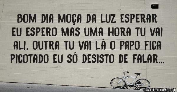 Bom dia moça da luz esperar eu espero mas uma hora tu vai ali, outra tu vai lá o papo fica picotado eu só desisto de falar...