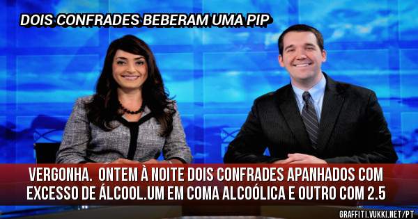 VERGONHA.  ONTEM À NOITE DOIS CONFRADES APANHADOS COM EXCESSO DE ÁLCOOL.UM EM COMA ALCOÓLICA E OUTRO COM 2.5