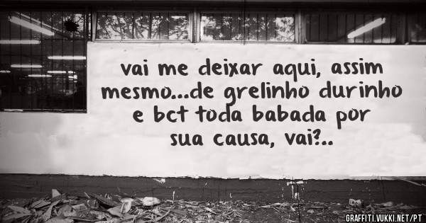vai me deixar aqui, assim mesmo...de grelinho durinho e bct toda babada por sua causa, vai?..