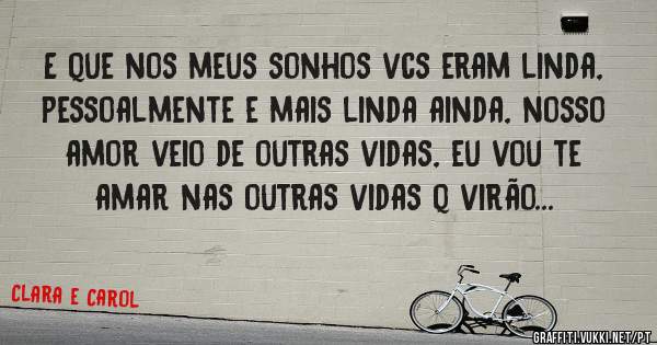 E que nos meus sonhos vcs eram linda, pessoalmente e mais linda ainda, nosso amor veio de outras vidas, eu vou te amar nas outras vidas q virão... 