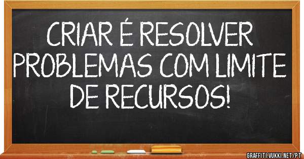 CRIAR É RESOLVER PROBLEMAS COM LIMITE DE RECURSOS!