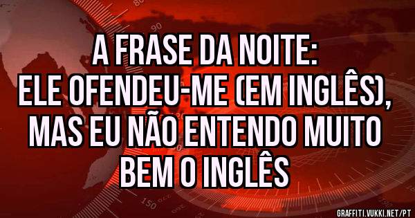A frase da noite:
Ele ofendeu-me (em inglês), mas eu não entendo muito bem o inglês
