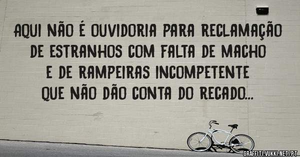 Aqui não é ouvidoria para reclamação de estranhos com falta de macho e de rampeiras incompetente que não dão conta do recado...