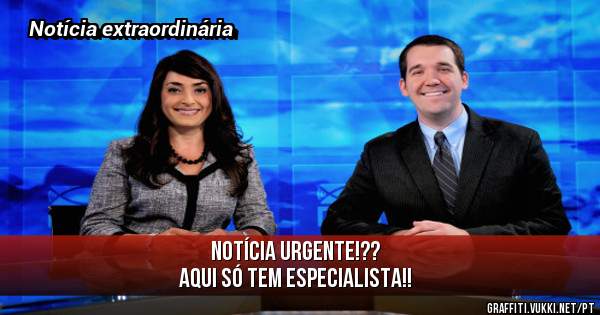 Notícia URGENTE!??
AQUI SÓ TEM ESPECIALISTA!!