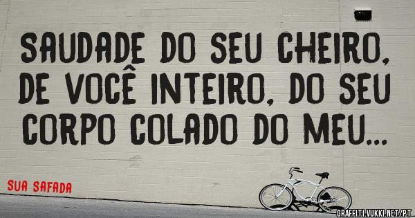 Saudade do seu cheiro, de você inteiro, do seu corpo colado do meu...