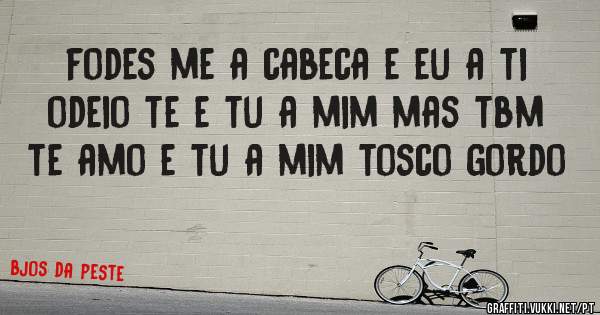 fodes me a cabeca e eu a ti odeio te e tu a mim mas tbm te amo e tu a mim tosco gordo