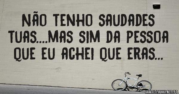 Não tenho saudades tuas....mas sim da pessoa que eu achei que eras...