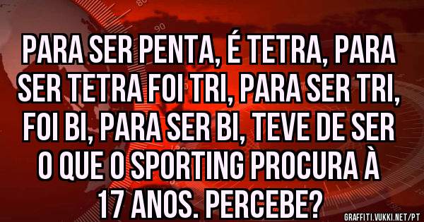 Para ser penta, é tetra, para ser tetra foi tri, para ser tri, foi bi, para ser bi, teve de ser o que o sporting procura à 17 anos. Percebe?