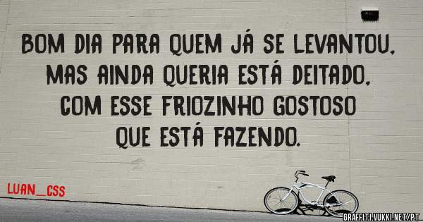 Bom dia para quem já se levantou, mas ainda queria está deitado, com esse friozinho gostoso que está fazendo.