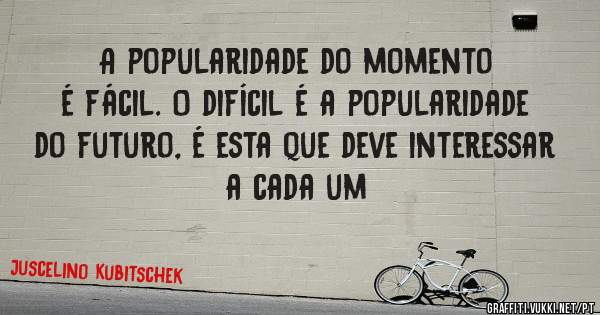 A popularidade do momento é fácil. O difícil é a popularidade do futuro, é esta que deve interessar a cada um