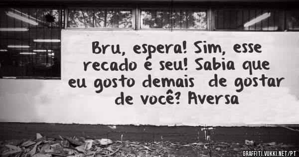 Bru, espera! Sim, esse recado é seu! Sabia que eu gosto demais  de gostar de você? Aversa