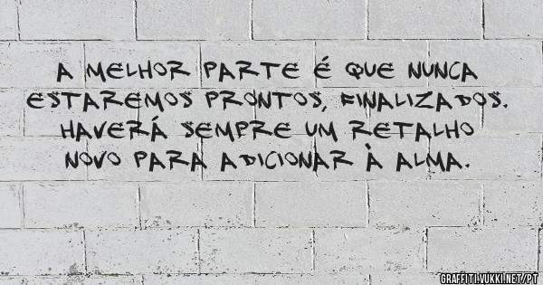 A melhor parte é que nunca estaremos prontos, finalizados.
Haverá sempre um retalho novo para adicionar à alma.
