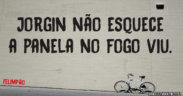 Jorgin não esquece a panela no fogo viu.