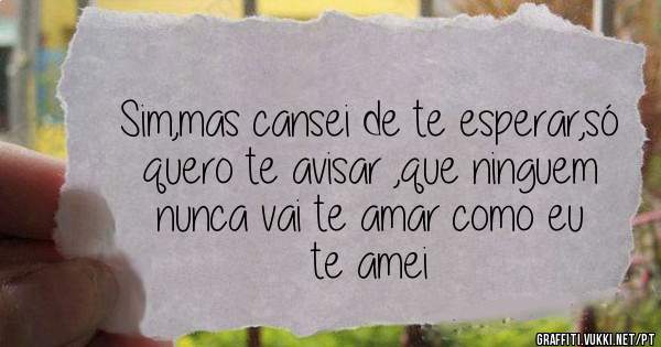 Sim,mas cansei de te esperar,só quero te avisar ,que ninguem nunca vai te amar como eu te amei 