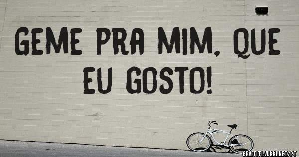 Geme pra mim, que eu gosto!