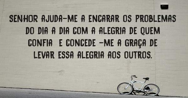 SENHOR ajuda-me a encarar os problemas do dia a dia com a alegria de quem confia  e concede -me a graça de levar essa alegria aos outros.