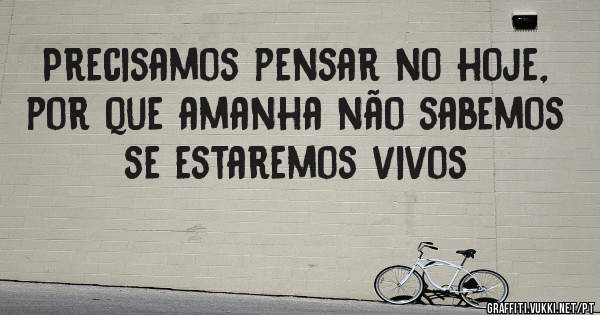 Precisamos pensar no hoje, por que amanha não sabemos se estaremos vivos 