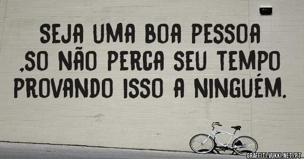 Seja uma boa pessoa ,so não perca seu tempo provando isso a ninguém. 