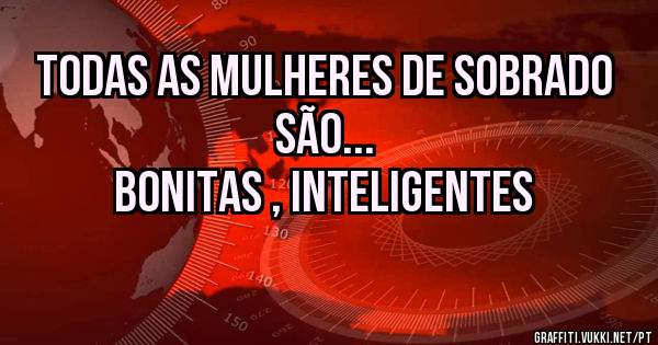 Todas as mulheres de sobrado são...
bonitas , inteligentes 