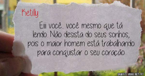 Eiii você... você mesmo que tá lendo. Não desista do seus sonhos, pois o maior homem está trabalhando para conquistar o seu coração 