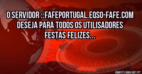 O SERVIDOR ::FAFEPORTUGAL.EQSO-FAFE.COM
DESEJA PARA TODOS OS UTILISADORES FESTAS FELIZES...
