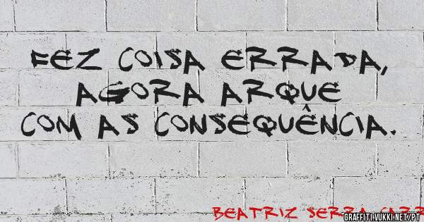 Fez coisa errada, agora arque com as consequência. 