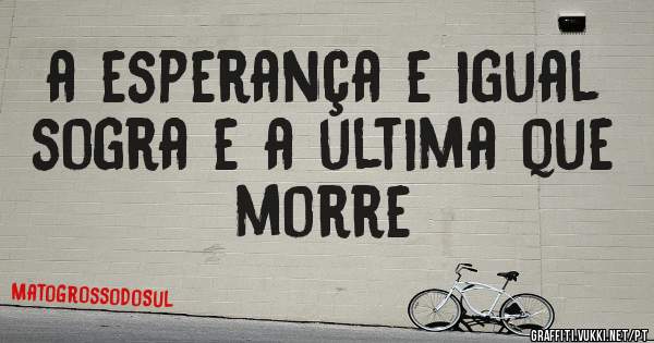 a esperança e igual sogra e a ultima que morre