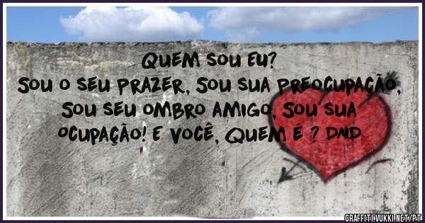 Quem sou EU?
Sou o seu Prazer, Sou sua Preocupação, Sou seu ombro amigo, Sou sua Ocupação! E você, quem é ? DND