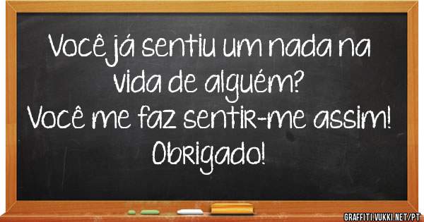 Você já sentiu um nada na vida de alguém?
Você me faz sentir-me assim! Obrigado!