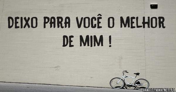 Deixo para você o melhor de mim !