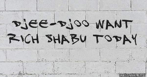 Djee-Djoo want rich shabu today 