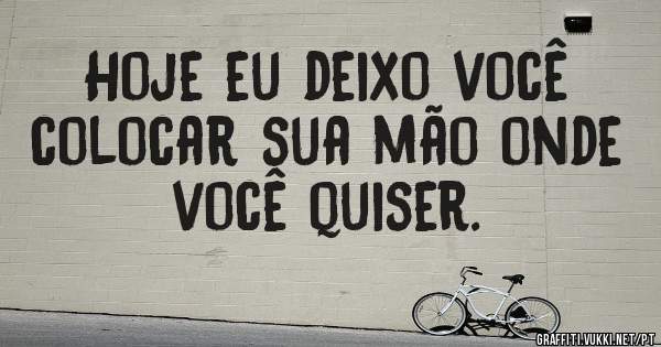 Hoje eu deixo você colocar sua mão onde você quiser. 