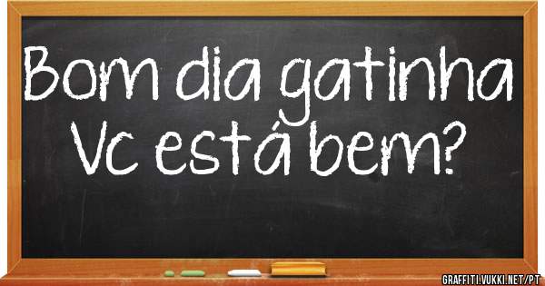 Bom dia gatinha 
Vc está bem?