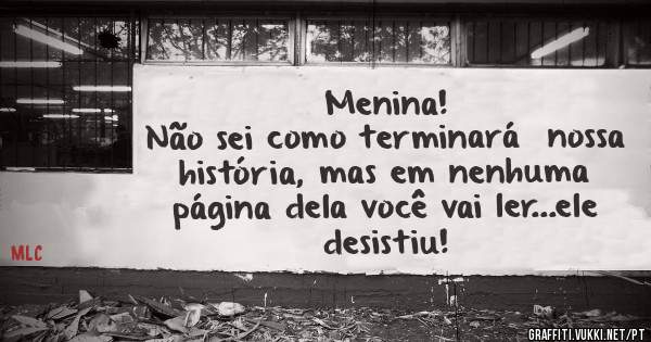 Menina!
Não sei como terminará  nossa história, mas em nenhuma página dela você vai ler...ele desistiu!
