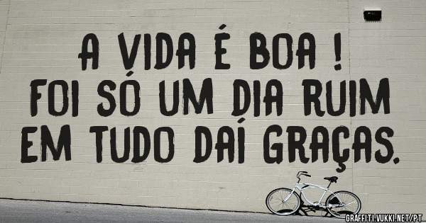 A vida é boa !
Foi só um dia ruim 
Em tudo daí Graças.