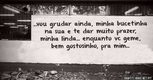 ..vou grudar ainda, minha bucetinha na sua e te dar muito prazer, minha linda.. enquanto vc geme, bem gostosinho, pra mim..