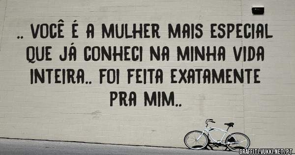 .. você é a mulher mais especial que já conheci na minha vida inteira.. foi feita exatamente pra mim..