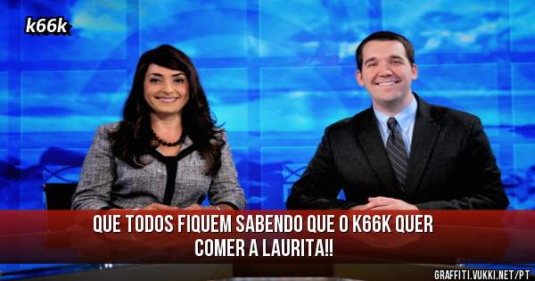 Que todos fiquem sabendo que o k66k quer comer a Laurita!!