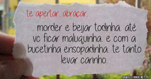 .. morder e beijar todinha.. até vc ficar maluquinha.. e com a bucetinha ensopadinha.. te tanto levar carinho..